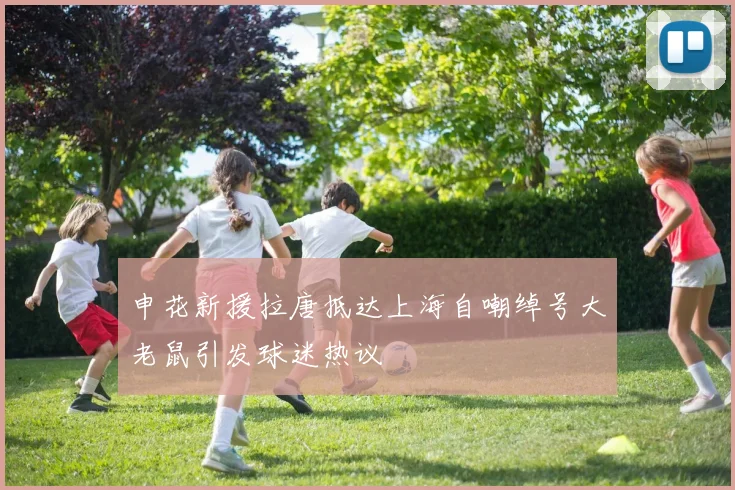 申花新援拉唐抵达上海自嘲绰号大老鼠引发球迷热议
