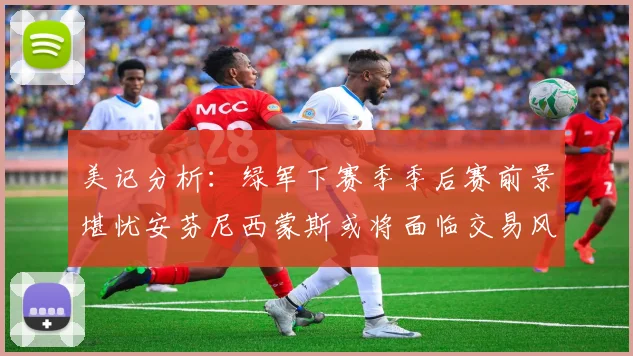 美记分析：绿军下赛季季后赛前景堪忧安芬尼西蒙斯或将面临交易风险
