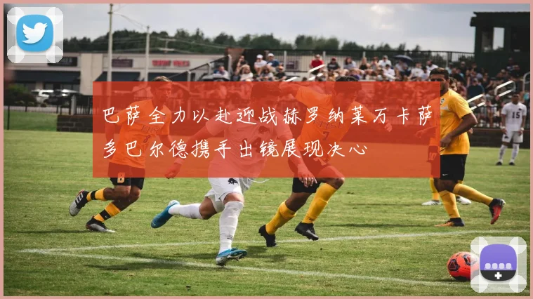 巴萨全力以赴迎战赫罗纳莱万卡萨多巴尔德携手出镜展现决心