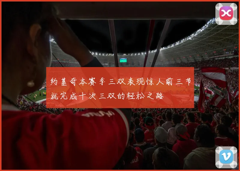 约基奇本赛季三双表现惊人前三节就完成十次三双的轻松之路