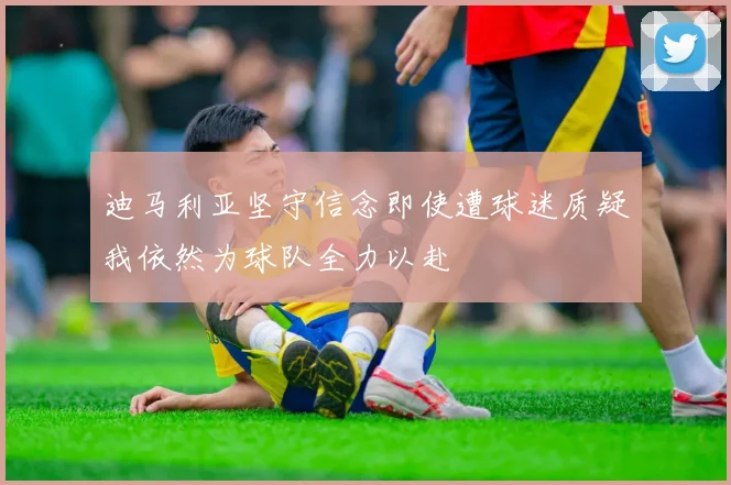 迪马利亚坚守信念即使遭球迷质疑我依然为球队全力以赴