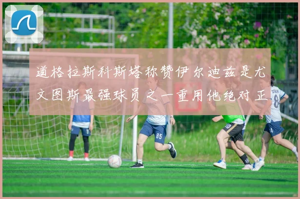 道格拉斯科斯塔称赞伊尔迪兹是尤文图斯最强球员之一重用他绝对正确