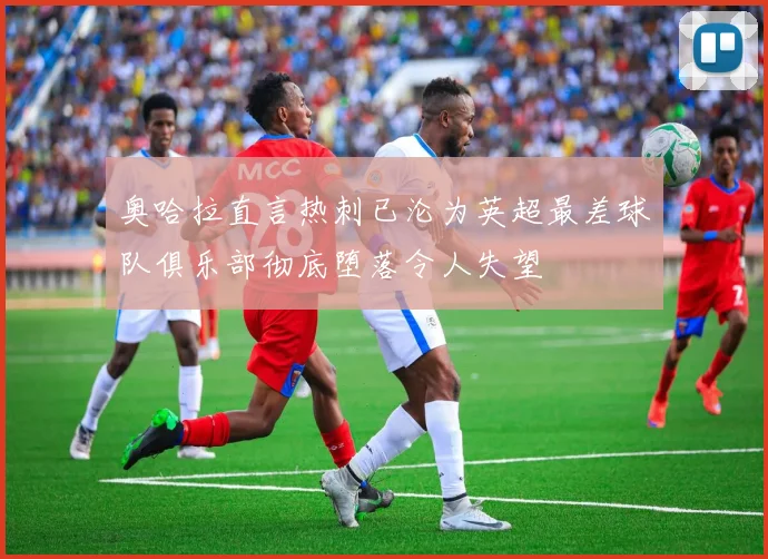 奥哈拉直言热刺已沦为英超最差球队俱乐部彻底堕落令人失望