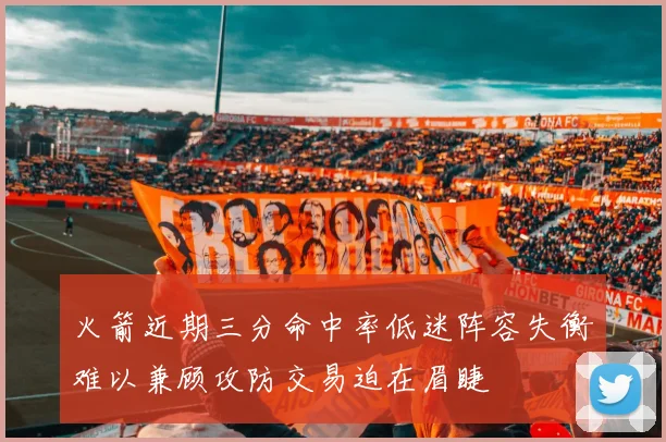 火箭近期三分命中率低迷阵容失衡难以兼顾攻防交易迫在眉睫