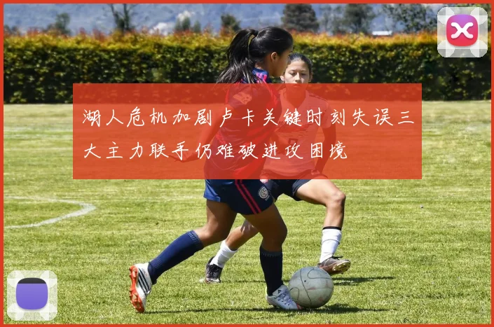 湖人危机加剧卢卡关键时刻失误三大主力联手仍难破进攻困境