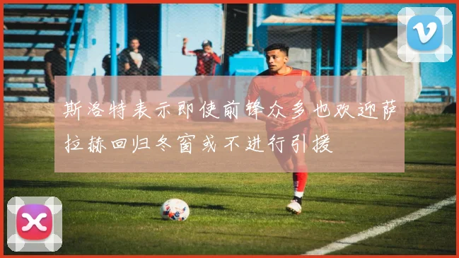 斯洛特表示即使前锋众多也欢迎萨拉赫回归冬窗或不进行引援