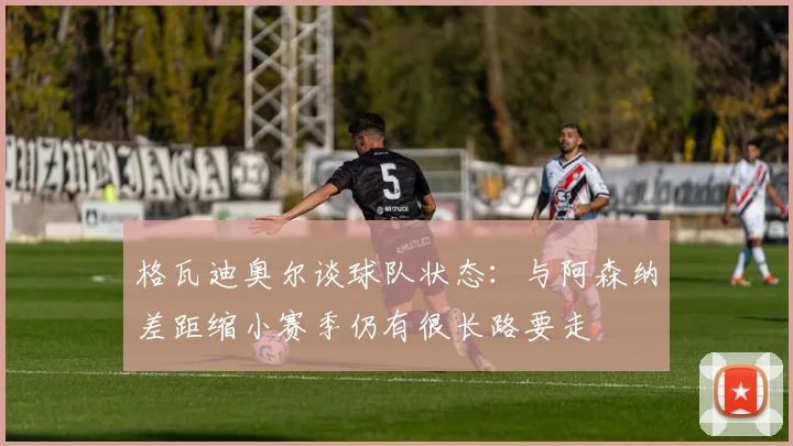格瓦迪奥尔谈球队状态：与阿森纳差距缩小赛季仍有很长路要走