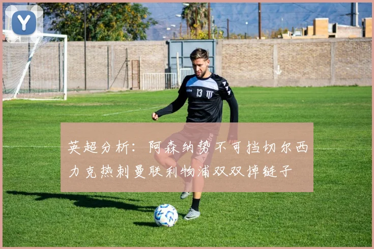 英超分析：阿森纳势不可挡切尔西力克热刺曼联利物浦双双掉链子