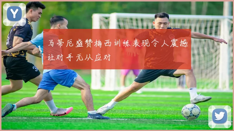 马蒂厄盛赞梅西训练表现令人震撼让对手无从应对