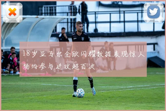 18岁亚马尔全欧闪耀数据表现惊人场均参与进攻超百次