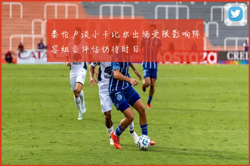 泰伦卢谈小卡比尔出场受限影响阵容组合评估仍待时日