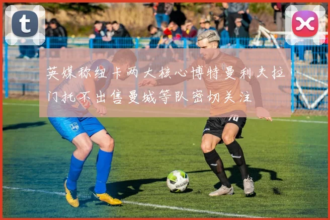 英媒称纽卡两大核心博特曼利夫拉门托不出售曼城等队密切关注