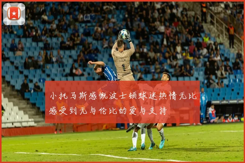 小托马斯感慨波士顿球迷热情无比感受到无与伦比的爱与支持