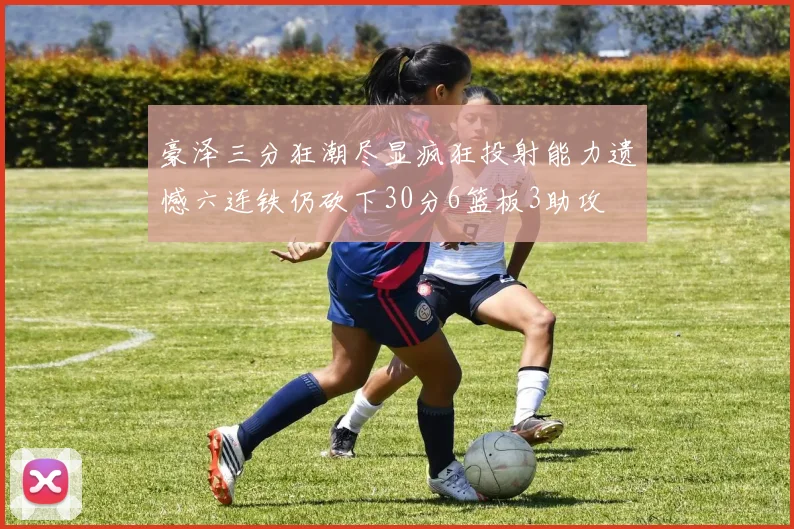 豪泽三分狂潮尽显疯狂投射能力遗憾六连铁仍砍下30分6篮板3助攻