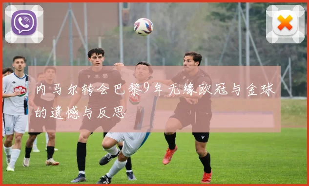 内马尔转会巴黎9年无缘欧冠与金球的遗憾与反思