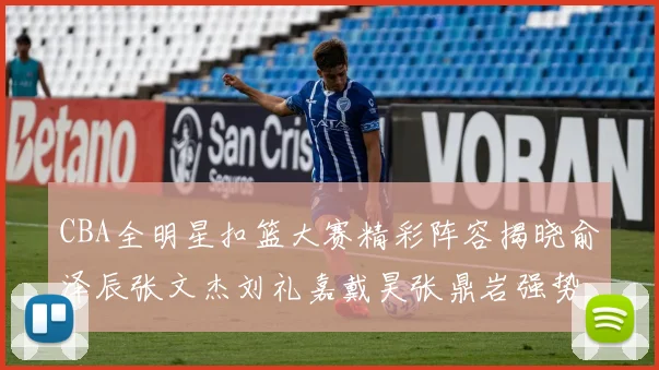 CBA全明星扣篮大赛精彩阵容揭晓俞泽辰张文杰刘礼嘉戴昊张鼎岩强势参赛