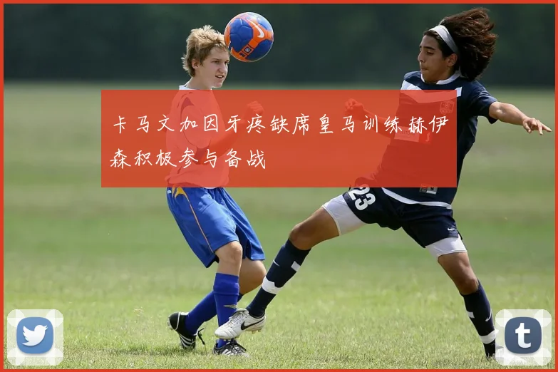 卡马文加因牙疼缺席皇马训练赫伊森积极参与备战