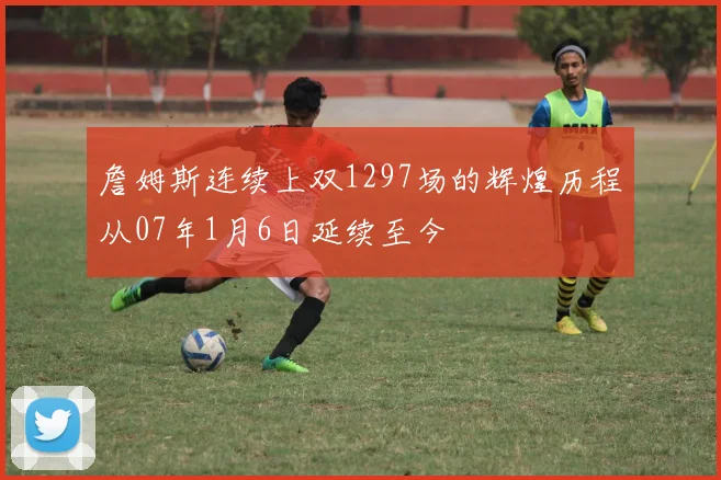 詹姆斯连续上双1297场的辉煌历程从07年1月6日延续至今