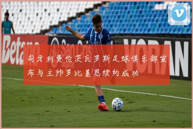 匈牙利费伦茨瓦罗斯足球俱乐部宣布与主帅罗比基恩续约成功