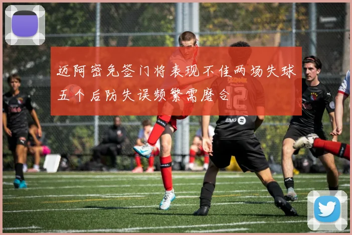 迈阿密免签门将表现不佳两场失球五个后防失误频繁需磨合