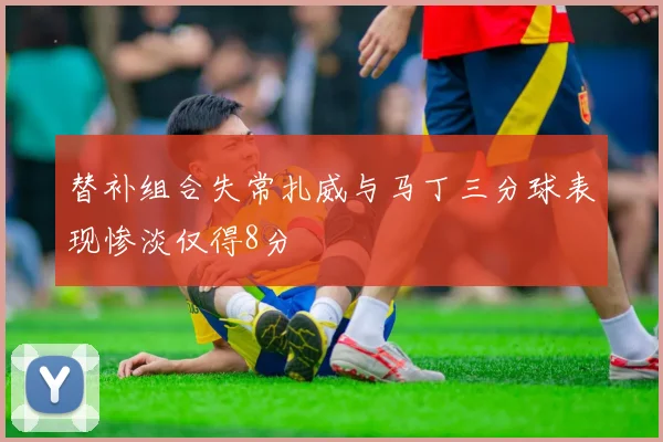 替补组合失常扎威与马丁三分球表现惨淡仅得8分