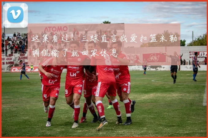 这集看过！三球直言我爱扣篮米勒调侃输了就回家休息