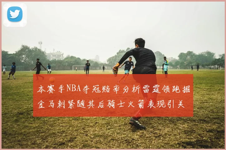 本赛季NBA夺冠赔率分析雷霆领跑掘金马刺紧随其后骑士火箭表现引关注