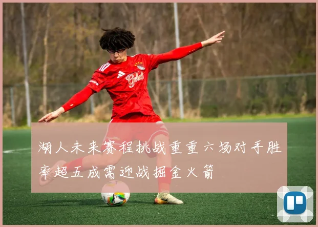 湖人未来赛程挑战重重六场对手胜率超五成需迎战掘金火箭