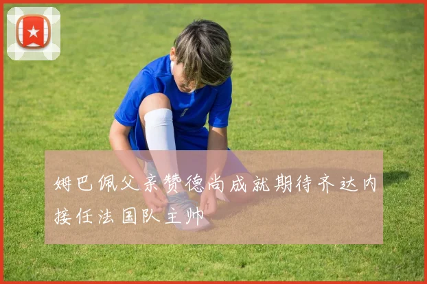姆巴佩父亲赞德尚成就期待齐达内接任法国队主帅