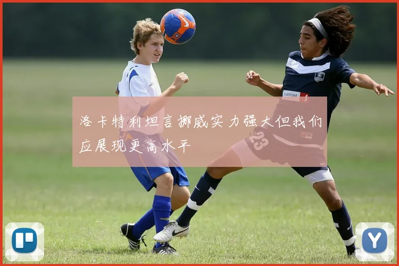 洛卡特利坦言挪威实力强大但我们应展现更高水平