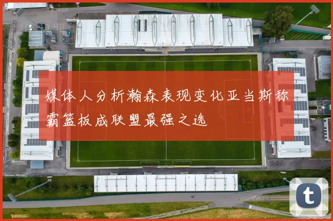 媒体人分析瀚森表现变化亚当斯称霸篮板成联盟最强之选