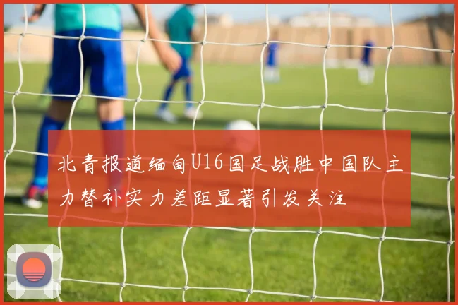 北青报道缅甸U16国足战胜中国队主力替补实力差距显著引发关注