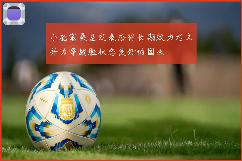 小孔塞桑坚定表态将长期效力尤文并力争战胜状态良好的国米